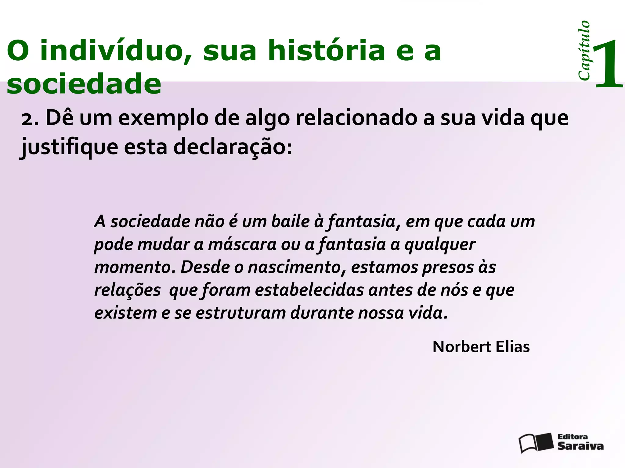 Capítulo
O indivíduo, sua história e a
sociedade                                                            1
2. Dê um exemplo de algo relacionado a sua vida que
justifique esta declaração:


      A sociedade não é um baile à fantasia, em que cada um
      pode mudar a máscara ou a fantasia a qualquer
      momento. Desde o nascimento, estamos presos às
      relações que foram estabelecidas antes de nós e que
      existem e se estruturam durante nossa vida.
                                              Norbert Elias
 