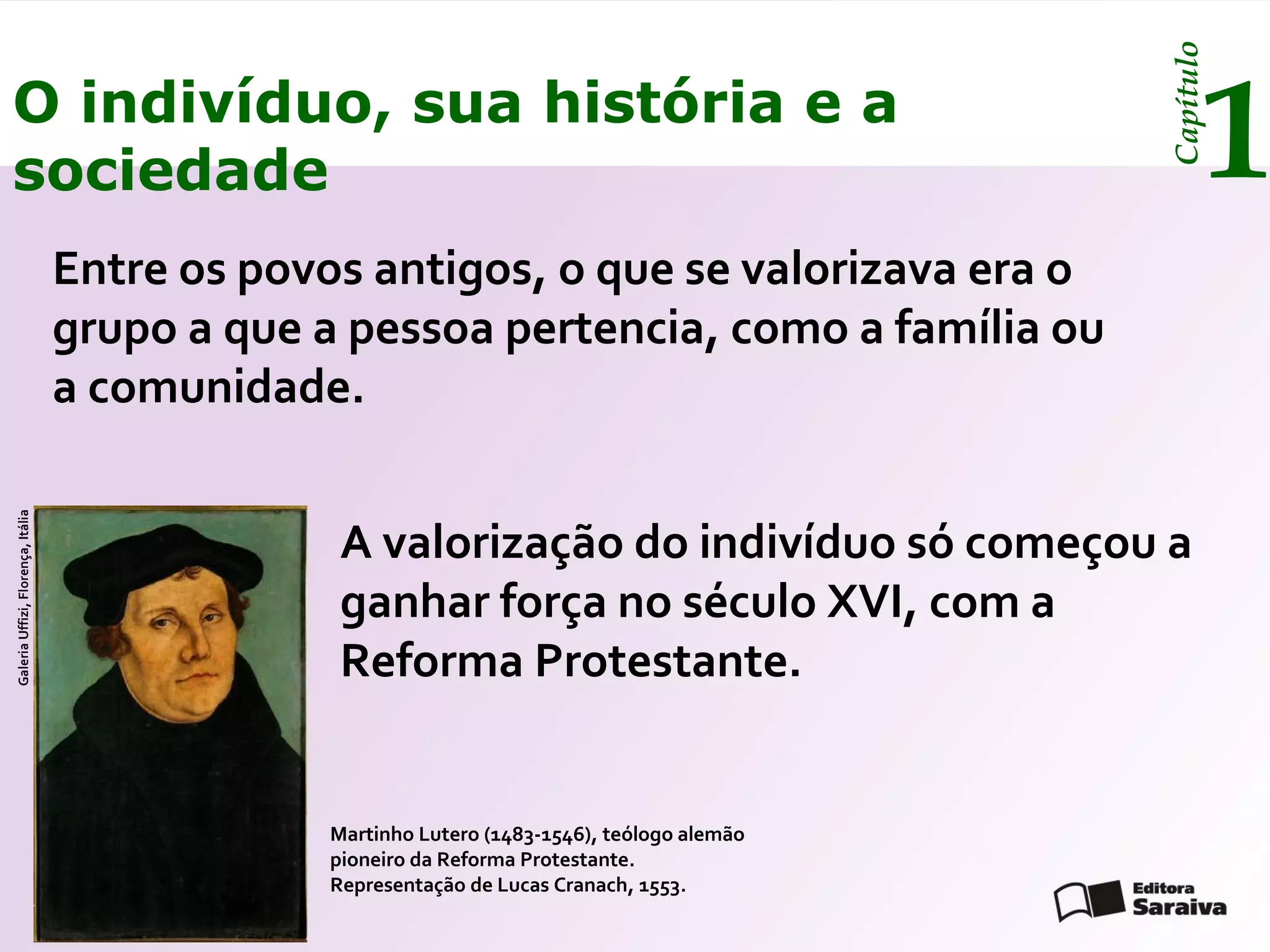 Capítulo
O indivíduo, sua história e a
sociedade                                                                                           1
                                   Entre os povos antigos, o que se valorizava era o
                                   grupo a que a pessoa pertencia, como a família ou
                                   a comunidade.
Galeria Uffizi, Florença, Itália




                                                A valorização do indivíduo só começou a
                                                ganhar força no século XVI, com a
                                                Reforma Protestante.


                                               Martinho Lutero (1483-1546), teólogo alemão
                                               pioneiro da Reforma Protestante.
                                               Representação de Lucas Cranach, 1553.
 