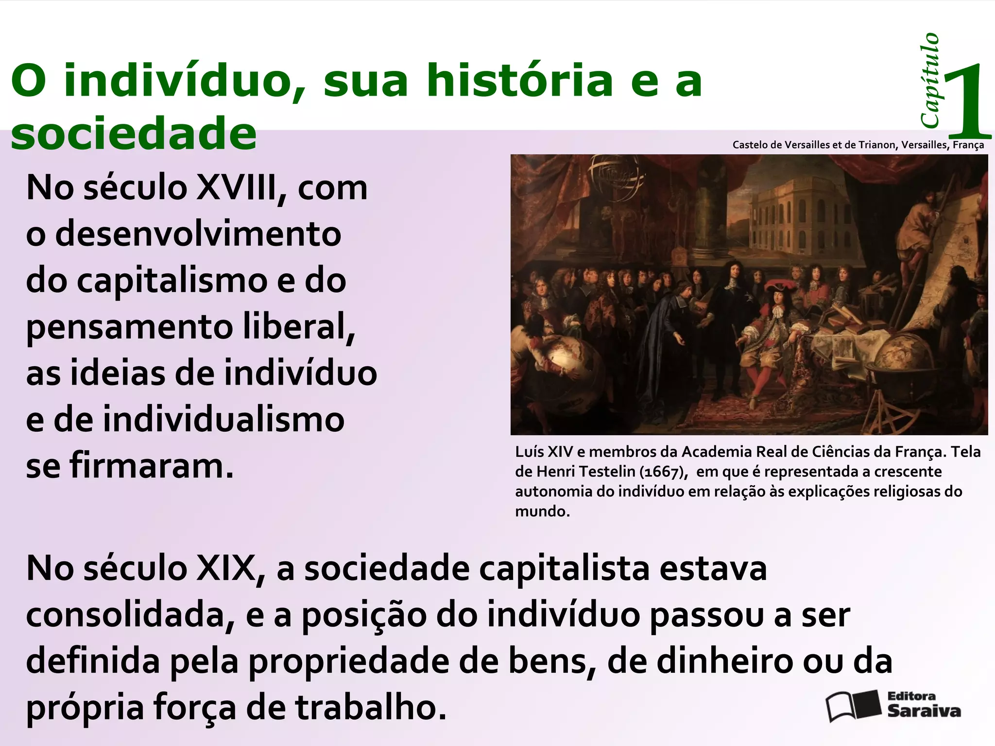 Capítulo
O indivíduo, sua história e a
sociedade                                                                                               1
                                                          Castelo de Versailles et de Trianon, Versailles, França



No século XVIII, com
o desenvolvimento
do capitalismo e do
pensamento liberal,
as ideias de indivíduo
e de individualismo
se firmaram.
                             Luís XIV e membros da Academia Real de Ciências da França. Tela
                             de Henri Testelin (1667), em que é representada a crescente
                             autonomia do indivíduo em relação às explicações religiosas do
                             mundo.


No século XIX, a sociedade capitalista estava
consolidada, e a posição do indivíduo passou a ser
definida pela propriedade de bens, de dinheiro ou da
própria força de trabalho.
 