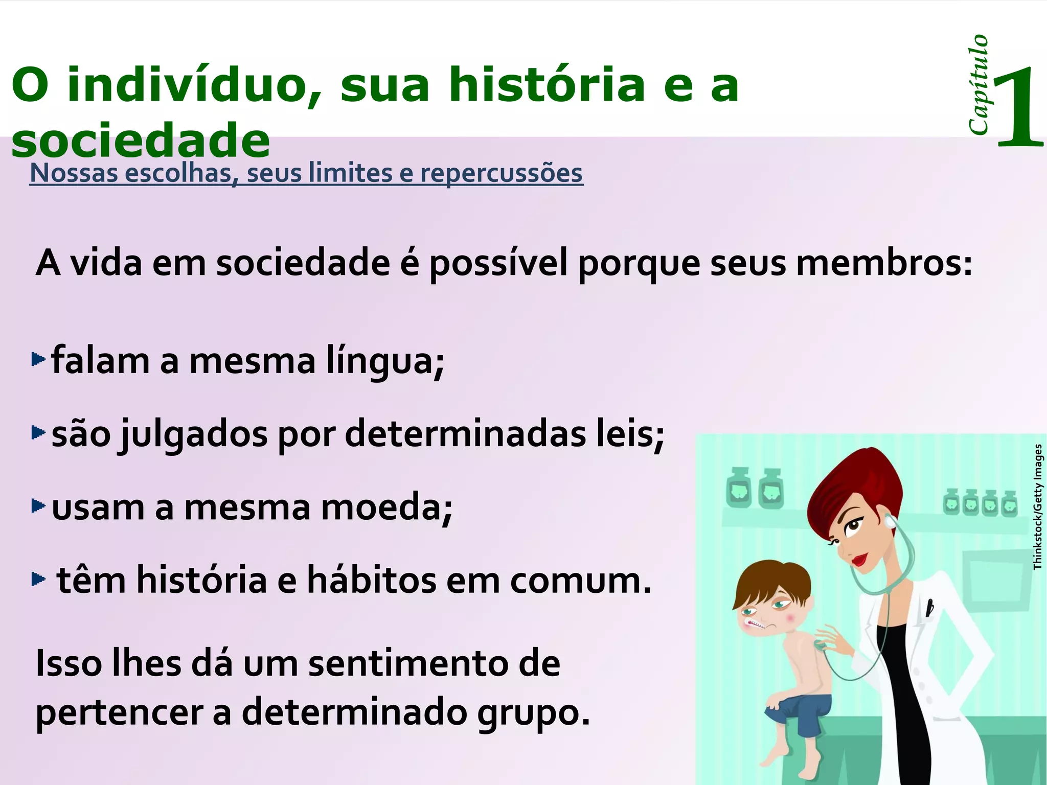 Capítulo
O indivíduo, sua história e a
sociedade
Nossas escolhas, seus limites e repercussões
                                                         1
A vida em sociedade é possível porque seus membros:

 falam a mesma língua;
 são julgados por determinadas leis;




                                                             Thinkstock/Getty Images
 usam a mesma moeda;
  têm história e hábitos em comum.

Isso lhes dá um sentimento de
pertencer a determinado grupo.
 
