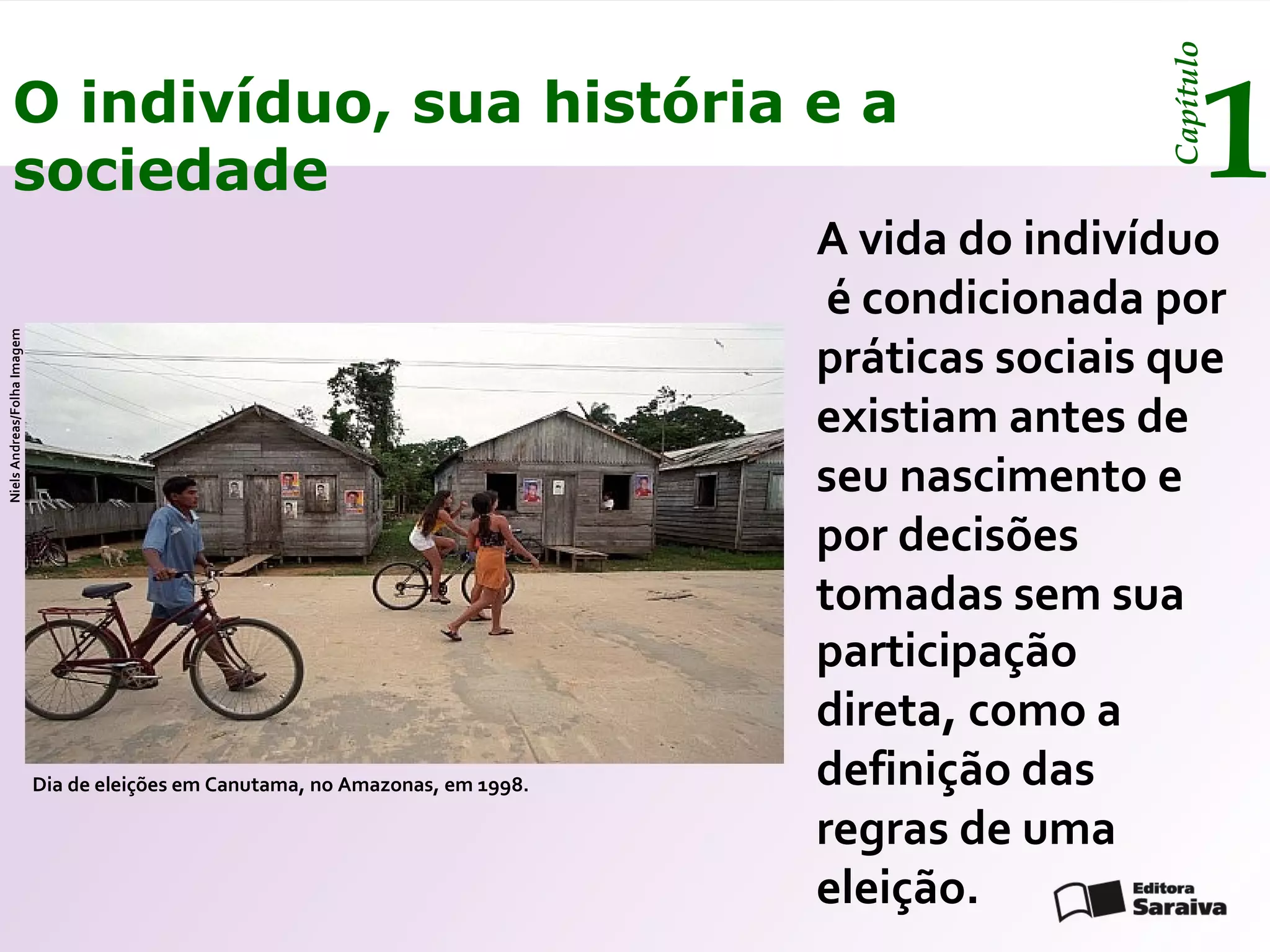 Capítulo
         O indivíduo, sua história e a
         sociedade                                                                                        1
                                                                                  A vida do indivíduo
                                                                                   é condicionada por
                                                                                  práticas sociais que
Niels Andreas/Folha Imagem




                                                                                  existiam antes de
                                                                                  seu nascimento e
                                                                                  por decisões
                                                                                  tomadas sem sua
                                                                                  participação
                                                                                  direta, como a
                             Dia de eleições em Canutama, no Amazonas, em 1998.   definição das
                                                                                  regras de uma
                                                                                  eleição.
 