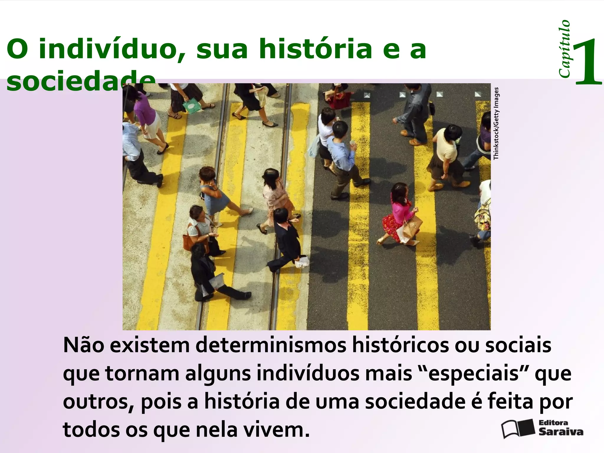 Capítulo
O indivíduo, sua história e a
sociedade                                                                      1




                                              Thinkstock/Getty Images
   Não existem determinismos históricos ou sociais
   que tornam alguns indivíduos mais “especiais” que
   outros, pois a história de uma sociedade é feita por
   todos os que nela vivem.
 