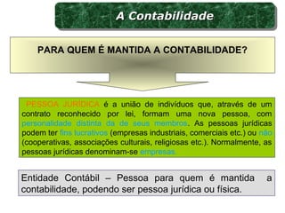 PESSOA JURÍDICA é a união de indivíduos que, através de um
contrato reconhecido por lei, formam uma nova pessoa, com
personalidade distinta da de seus membros. As pessoas jurídicas
podem ter fins lucrativos (empresas industriais, comerciais etc.) ou não
(cooperativas, associações culturais, religiosas etc.). Normalmente, as
pessoas jurídicas denominam-se empresas.
Entidade Contábil – Pessoa para quem é mantida a
contabilidade, podendo ser pessoa jurídica ou física.
PARA QUEM É MANTIDA A CONTABILIDADE?
A ContabilidadeA ContabilidadeA ContabilidadeA Contabilidade
 