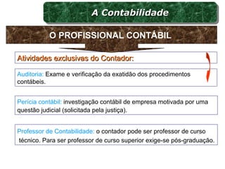 Atividades exclusivas do Contador:Atividades exclusivas do Contador:
Auditoria: Exame e verificação da exatidão dos procedimentos
contábeis.
Perícia contábil: investigação contábil de empresa motivada por uma
questão judicial (solicitada pela justiça).
Professor de Contabilidade: o contador pode ser professor de curso
técnico. Para ser professor de curso superior exige-se pós-graduação.
A ContabilidadeA ContabilidadeA ContabilidadeA Contabilidade
O PROFISSIONAL CONTÁBIL
 