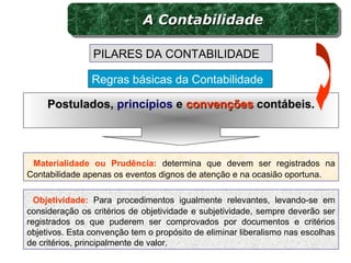 Materialidade ou Prudência: determina que devem ser registrados na
Contabilidade apenas os eventos dignos de atenção e na ocasião oportuna.
Regras básicas da Contabilidade
PILARES DA CONTABILIDADE
Postulados,Postulados, princípios ee convençõesconvenções contábeis.contábeis.
Objetividade: Para procedimentos igualmente relevantes, levando-se em
consideração os critérios de objetividade e subjetividade, sempre deverão ser
registrados os que puderem ser comprovados por documentos e critérios
objetivos. Esta convenção tem o propósito de eliminar liberalismo nas escolhas
de critérios, principalmente de valor.
A ContabilidadeA ContabilidadeA ContabilidadeA Contabilidade
 