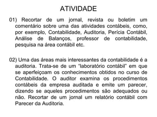 ATIVIDADE
01) Recortar de um jornal, revista ou boletim um
comentário sobre uma das atividades contábeis, como,
por exemplo, Contabilidade, Auditoria, Perícia Contábil,
Análise de Balanços, professor de contabilidade,
pesquisa na área contábil etc.
02) Uma das áreas mais interessantes da contabilidade é a
auditoria. Trata-se de um “laboratório contábil” em que
se aperfeiçoam os conhecimentos obtidos no curso de
Contabilidade. O auditor examina os procedimentos
contábeis da empresa auditada e emite um parecer,
dizendo se aqueles procedimentos são adequados ou
não. Recortar de um jornal um relatório contábil com
Parecer da Auditoria.
 