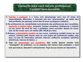 1) Valorize a profissão: é a única com desemprego zero; tem 23 áreas de
especialização diferentes; o mercado não tem “preconceitos” de idade para
esta profissão (as pessoas acima dos 40 anos conseguem trabalho).
2) Os professores de contabilidade normalmente são profissionais bem sucedidos.
Aproveite a máximo deles, pergunte, busque conselhos. Dedique-se o máximo
no seu curso. Se você for usar o professor como consultor depois do curso,
isto vai lhe custar caro, em média US$ 100,00 por hora.
3) Busque conhecimento paralelo ao seu curso: marketing contábil (como ter sua
marca); conheça pelo menos mais de uma língua (de preferência inglês); seja
bom na área de informática (domine Internet, softwares contábeis, planilhas
eletrônicas, bancos de dados...).
4) Seja um pesquisador por excelência. Não aceite apenas receber tudo
“mastigado” do professor. Lá na empresa não haverá mais professor e você
terá que buscar, descobrir conhecimento. Faça da sua escola um laboratório.
1) Valorize a profissão: é a única com desemprego zero; tem 23 áreas de
especialização diferentes; o mercado não tem “preconceitos” de idade para
esta profissão (as pessoas acima dos 40 anos conseguem trabalho).
2) Os professores de contabilidade normalmente são profissionais bem sucedidos.
Aproveite a máximo deles, pergunte, busque conselhos. Dedique-se o máximo
no seu curso. Se você for usar o professor como consultor depois do curso,
isto vai lhe custar caro, em média US$ 100,00 por hora.
3) Busque conhecimento paralelo ao seu curso: marketing contábil (como ter sua
marca); conheça pelo menos mais de uma língua (de preferência inglês); seja
bom na área de informática (domine Internet, softwares contábeis, planilhas
eletrônicas, bancos de dados...).
4) Seja um pesquisador por excelência. Não aceite apenas receber tudo
“mastigado” do professor. Lá na empresa não haverá mais professor e você
terá que buscar, descobrir conhecimento. Faça da sua escola um laboratório.
Conselho para você ser um profissionalConselho para você ser um profissional
Contábil bem-sucedidoContábil bem-sucedido
Conselho para você ser um profissionalConselho para você ser um profissional
Contábil bem-sucedidoContábil bem-sucedido
 