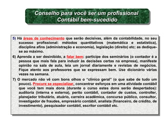 5) Há áreas de conhecimento que serão decisivas, além da contabilidade, no seu
sucesso profissional: métodos quantitativos (matemática e estatística),
disciplina afins (administração e economia), legislação (direito) etc; as dedique-
se ao máximo.
6) Aprenda a ser desinibido, a falar bem: participe dos seminários (o contador é a
pessoa que mais fala para induzir às decisões certas na empresa), manifeste
opinião na sala de aula, leia um jornal diariamente e revistas de negócios.
Fique atento aos professores que se expressam bem. Use dicionário várias
vezes na semana.
7) O mercado não vê com bons olhos o “clínico geral” (o que sabe de tudo um
pouco). Procure se especializar, concentrar esforços em uma atividade contábil
que você tem mais dons (durante o curso estes dons serão despertados):
auditoria (interna e externa), perito contábil, contador de custos, controller,
planejador tributário, atuário, carreira acadêmica, concurso público, consultor,
investigador de fraudes, empresário contábil, analista (financeiro, de crédito, de
investimento), pesquisador contábil, escritor contábil etc.
5) Há áreas de conhecimento que serão decisivas, além da contabilidade, no seu
sucesso profissional: métodos quantitativos (matemática e estatística),
disciplina afins (administração e economia), legislação (direito) etc; as dedique-
se ao máximo.
6) Aprenda a ser desinibido, a falar bem: participe dos seminários (o contador é a
pessoa que mais fala para induzir às decisões certas na empresa), manifeste
opinião na sala de aula, leia um jornal diariamente e revistas de negócios.
Fique atento aos professores que se expressam bem. Use dicionário várias
vezes na semana.
7) O mercado não vê com bons olhos o “clínico geral” (o que sabe de tudo um
pouco). Procure se especializar, concentrar esforços em uma atividade contábil
que você tem mais dons (durante o curso estes dons serão despertados):
auditoria (interna e externa), perito contábil, contador de custos, controller,
planejador tributário, atuário, carreira acadêmica, concurso público, consultor,
investigador de fraudes, empresário contábil, analista (financeiro, de crédito, de
investimento), pesquisador contábil, escritor contábil etc.
Conselho para você ser um profissionalConselho para você ser um profissional
Contábil bem-sucedidoContábil bem-sucedido
Conselho para você ser um profissionalConselho para você ser um profissional
Contábil bem-sucedidoContábil bem-sucedido
 