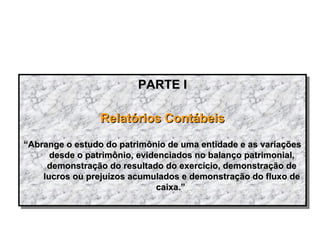PARTE IPARTE I
Relatórios ContábeisRelatórios Contábeis
““Abrange o estudo do patrimônio de uma entidade e as variaçõesAbrange o estudo do patrimônio de uma entidade e as variações
desde o patrimônio, evidenciados no balanço patrimonial,desde o patrimônio, evidenciados no balanço patrimonial,
demonstração do resultado do exercício, demonstração dedemonstração do resultado do exercício, demonstração de
lucros ou prejuízos acumulados e demonstração do fluxo delucros ou prejuízos acumulados e demonstração do fluxo de
caixa.”caixa.”
PARTE IPARTE I
Relatórios ContábeisRelatórios Contábeis
““Abrange o estudo do patrimônio de uma entidade e as variaçõesAbrange o estudo do patrimônio de uma entidade e as variações
desde o patrimônio, evidenciados no balanço patrimonial,desde o patrimônio, evidenciados no balanço patrimonial,
demonstração do resultado do exercício, demonstração dedemonstração do resultado do exercício, demonstração de
lucros ou prejuízos acumulados e demonstração do fluxo delucros ou prejuízos acumulados e demonstração do fluxo de
caixa.”caixa.”
 