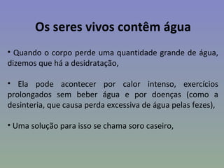 Os seres vivos contêm água
• Quando o corpo perde uma quantidade grande de água,
dizemos que há a desidratação,

• Ela pode acontecer por calor intenso, exercícios
prolongados sem beber água e por doenças (como a
desinteria, que causa perda excessiva de água pelas fezes),

• Uma solução para isso se chama soro caseiro,
 