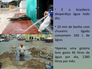 •    E   o   brasileiro
desperdiça água todo
dia;

• 10 min de banho com
chuveiro        ligado
consomem 160 L de
água;

•Apenas uma goteira
leve gasta 46 litros de
água por dia, 1380
litros por mês.
 