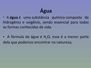 Água
• A água é uma substância química composta de
hidrogênio e oxigênio, sendo essencial para todas
as formas conhecidas de vida.

• A fórmula da água é H2O, essa é a menor parte
dela que podemos encontrar na natureza;
 