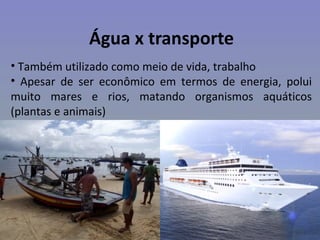 Água x transporte
• Também utilizado como meio de vida, trabalho
• Apesar de ser econômico em termos de energia, polui
muito mares e rios, matando organismos aquáticos
(plantas e animais)
 