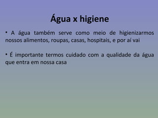 Água x higiene
• A água também serve como meio de higienizarmos
nossos alimentos, roupas, casas, hospitais, e por aí vai

• É importante termos cuidado com a qualidade da água
que entra em nossa casa
 