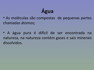 Água
• As moléculas são compostas de pequenas partes
chamadas átomos;

• A água pura é difícil de ser encontrada na
natureza, na natureza contém gases e sais minerais
dissolvidos.
 
