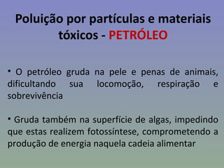 Poluição por partículas e materiais
        tóxicos - PETRÓLEO

• O petróleo gruda na pele e penas de animais,
dificultando sua locomoção, respiração e
sobrevivência

• Gruda também na superfície de algas, impedindo
que estas realizem fotossíntese, comprometendo a
produção de energia naquela cadeia alimentar
 