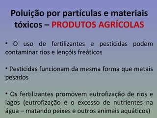 Poluição por partículas e materiais
  tóxicos – PRODUTOS AGRÍCOLAS
• O uso de fertilizantes e pesticidas podem
contaminar rios e lençóis freáticos

• Pesticidas funcionam da mesma forma que metais
pesados

• Os fertilizantes promovem eutrofização de rios e
lagos (eutrofização é o excesso de nutrientes na
água – matando peixes e outros animais aquáticos)
 