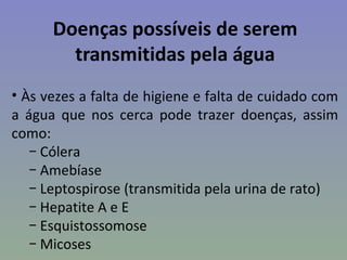 Doenças possíveis de serem
        transmitidas pela água
• Às vezes a falta de higiene e falta de cuidado com
a água que nos cerca pode trazer doenças, assim
como:
   − Cólera
   − Amebíase
   − Leptospirose (transmitida pela urina de rato)
   − Hepatite A e E
   − Esquistossomose
   − Micoses
 