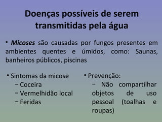 Doenças possíveis de serem
       transmitidas pela água
• Micoses são causadas por fungos presentes em
ambientes quentes e úmidos, como: Saunas,
banheiros públicos, piscinas

• Sintomas da micose     • Prevenção:
   − Coceira                − Não compartilhar
   − Vermelhidão local      objetos   de    uso
   − Feridas                pessoal (toalhas e
                            roupas)
 