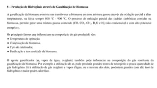 8 – Produção de Hidrogênio através de Gaseificação de Biomassa
A gaseificação da biomassa consiste em transformar a biomassa em uma mistura gasosa através da oxidação parcial a altas
temperaturas, na faixa sempre 800 °C - 900 °C. O processo de oxidação parcial das cadeias carbônicas contidas na
biomassa, permite gerar uma mistura gasosa contendo (CO, CO2, CH4, H2O e H2) não condensável e com alto potencial
energético.
Os principais fatores que influenciam na composição do gás produzido são:
● Temperatura de operação,
● Composição da biomassa,
● Tipo de catalisador,
● Purificação e teor umidade da biomassa.
O agente gaseificador (ar, vapor de água, oxigênio) também pode influenciar na composição do gás resultante da
gaseificação da biomassa. Por exemplo a utilização de ar, pode produzir grandes teores de nitrogênio e pouca quantidade de
gás hidrogênio. Já à utilização de gás oxigênio e vapor d'água, ou a mistura dos dois, produzem grandes com alto teor de
hidrogênio e maior poder calorífico.
 