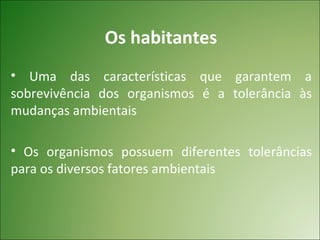 Os habitantes
• Uma das características que garantem a
sobrevivência dos organismos é a tolerância às
mudanças ambientais

• Os organismos possuem diferentes tolerâncias
para os diversos fatores ambientais
 