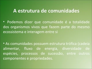 A estrutura de comunidades
• Podemos dizer que comunidade é a totalidade
dos organismos vivos que fazem parte do mesmo
ecossistema e interagem entre si

• As comunidades possuem estrutura trófica (cadeia
alimentar, fluxo de energia, diversidade de
espécies, processos de sucessão, entre outros
componentes e propriedades.
 