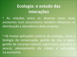 Ecologia: o estudo das
               interações
• As relações entre os diversos seres vivos
existentes num ecossistema também influencia na
distribuição e abundância deles próprios

• Há muitas aplicações práticas da ecologia, como a
biologia da conservação, gestão de rios e lagos,
gestão de recursos naturais (agricultura, pecuária e
pesca), planejamento da cidade e aplicações
na economia
 