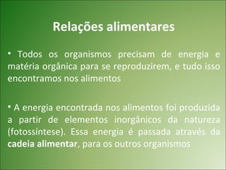 Relações alimentares
• Todos os organismos precisam de energia e
matéria orgânica para se reproduzirem, e tudo isso
encontramos nos alimentos

• A energia encontrada nos alimentos foi produzida
a partir de elementos inorgânicos da natureza
(fotossíntese). Essa energia é passada através da
cadeia alimentar, para os outros organismos
 