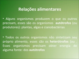 Relações alimentares
• Alguns organismos produzem o que os outros
precisam, esses são os organismos autótrofos (ou
produtores): plantas, algas e cianobactérias

• Todos os outros organismos não sintetizam seu
próprio alimento, esses são os heterótrofos (ou .
Esses organismos precisam obter energia de
alguma fonte: dos autótrofos
 