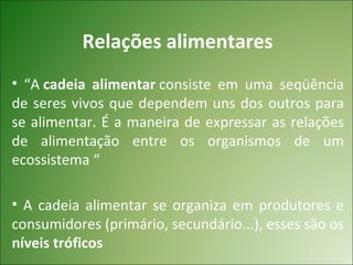 Relações alimentares
• “A cadeia alimentar consiste em uma seqüência
de seres vivos que dependem uns dos outros para
se alimentar. É a maneira de expressar as relações
de alimentação entre os organismos de um
ecossistema “

• A cadeia alimentar se organiza em produtores e
consumidores (primário, secundário...), esses são os
níveis tróficos
 