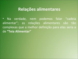 Relações alimentares
• Na verdade, nem podemos falar “cadeia
alimentar”; as relações alimentares são tão
complexas que a melhor definição para elas seria a
de “Teia Alimentar”
 