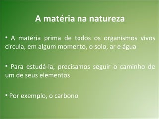 A matéria na natureza
• A matéria prima de todos os organismos vivos
circula, em algum momento, o solo, ar e água

• Para estudá-la, precisamos seguir o caminho de
um de seus elementos

• Por exemplo, o carbono
 
