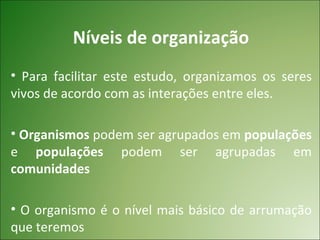 Níveis de organização
• Para facilitar este estudo, organizamos os seres
vivos de acordo com as interações entre eles.

• Organismos podem ser agrupados em populações
e populações podem ser agrupadas em
comunidades

• O organismo é o nível mais básico de arrumação
que teremos
 