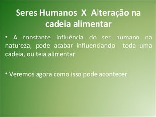 Seres Humanos X Alteração na
          cadeia alimentar
• A constante influência do ser humano na
natureza, pode acabar influenciando toda uma
cadeia, ou teia alimentar

• Veremos agora como isso pode acontecer
 