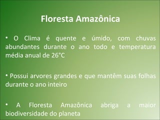 Floresta Amazônica
• O Clima é quente e úmido, com chuvas
abundantes durante o ano todo e temperatura
média anual de 26°C

• Possui arvores grandes e que mantêm suas folhas
durante o ano inteiro

• A Floresta Amazônica        abriga   a   maior
biodiversidade do planeta
 