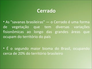 Cerrado
• As "savanas brasileiras" — o Cerrado é uma forma
de vegetação que tem diversas variações
fisionômicas ao longo das grandes áreas que
ocupam do território do país

• É o segundo maior bioma do Brasil, ocupando
cerca de 20% do território brasileiro
 