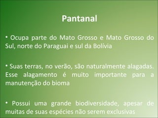 Pantanal
• Ocupa parte do Mato Grosso e Mato Grosso do
Sul, norte do Paraguai e sul da Bolívia

• Suas terras, no verão, são naturalmente alagadas.
Esse alagamento é muito importante para a
manutenção do bioma

• Possui uma grande biodiversidade, apesar de
muitas de suas espécies não serem exclusivas
 