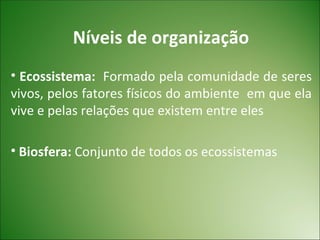 Níveis de organização
• Ecossistema: Formado pela comunidade de seres
vivos, pelos fatores físicos do ambiente em que ela
vive e pelas relações que existem entre eles

• Biosfera: Conjunto de todos os ecossistemas
 