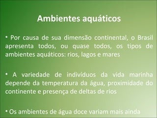 Ambientes aquáticos
• Por causa de sua dimensão continental, o Brasil
apresenta todos, ou quase todos, os tipos de
ambientes aquáticos: rios, lagos e mares

• A variedade de indivíduos da vida marinha
depende da temperatura da água, proximidade do
continente e presença de deltas de rios

• Os ambientes de água doce variam mais ainda
 