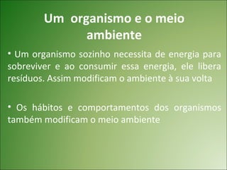 Um organismo e o meio
              ambiente
• Um organismo sozinho necessita de energia para
sobreviver e ao consumir essa energia, ele libera
resíduos. Assim modificam o ambiente à sua volta

• Os hábitos e comportamentos dos organismos
também modificam o meio ambiente
 