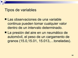 Tipos de variables Las observaciones de una  variable continua  pueden tomar cualquier valor dentro de un intervalo determinado. La presión del aire en un neumático de automóvil, el peso de un cargamento de granos (15.0,15.01, 15.013,…toneladas). 