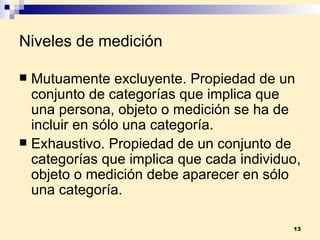 Niveles de medición Mutuamente excluyente . Propiedad de un conjunto de categorías que implica que una persona, objeto o medición se ha de incluir en sólo una categoría.  Exhaustivo . Propiedad de un conjunto de categorías que implica que cada individuo, objeto o medición debe aparecer en sólo una categoría. 