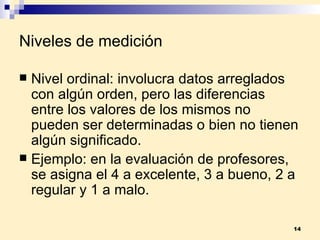 Niveles de medición Nivel ordinal:  involucra datos arreglados con algún orden, pero las diferencias entre los valores de los mismos no pueden ser determinadas o bien no tienen algún significado. Ejemplo:  en la evaluación de profesores, se asigna el 4 a excelente, 3 a bueno, 2 a regular y 1 a malo.  