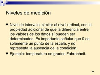 Niveles de medición Nivel de intervalo:  similar al nivel ordinal, con la propiedad adicional de que la diferencia entre los valores de los datos sí pueden ser determinados. Es importante señalar que 0 es solamente un punto de la escala, y no representa la ausencia de la condición. Ejemplo:  temperatura en grados Fahrenheit. 