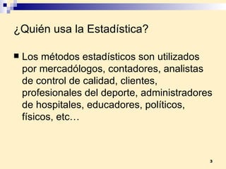 ¿Quién usa la Estadística? Los métodos estadísticos son utilizados por mercadólogos, contadores, analistas de control de calidad, clientes, profesionales del deporte, administradores de hospitales, educadores, políticos, físicos, etc… 
