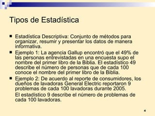Tipos de Estadística Estadística Descriptiva:  Conjunto de métodos para organizar, resumir y presentar los datos de manera informativa. Ejemplo 1:  La agencia Gallup encontró que el 49% de las personas entrevistadas en una encuesta supo el nombre del primer libro de la Biblia. El estadístico 49 describe el número de personas que de cada 100 conoce el nombre del primer libro de la Biblia.  Ejemplo 2:  De acuerdo al reporte de consumidores, los dueños de lavadoras General Electric reportaron 9 problemas de cada 100 lavadoras durante 2005.  El estadístico 9 describe el número de problemas de cada 100 lavadoras. 