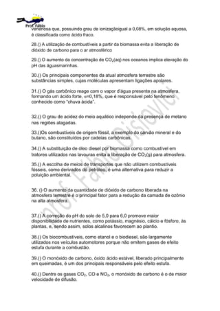 venenosa que, possuindo grau de ionizaçãoigual a 0,08%, em solução aquosa,
é classificada como ácido fraco.
28.() A utilização de combustíveis a partir da biomassa evita a liberação de
dióxido de carbono para o ar atmosférico
29.() O aumento da concentração de CO2(aq) nos oceanos implica elevação do
pH das águasmarinhas.
30.() Os principais componentes da atual atmosfera terrestre são
substâncias simples, cujas moléculas apresentam ligações apolares.
31.() O gás carbônico reage com o vapor d’água presente na atmosfera,
formando um ácido forte, α=0,18%, que é responsável pelo fenômeno
conhecido como “chuva ácida”.
32.() O grau de acidez do meio aquático independe da presença de metano
nas regiões alagadas.
33.()Os combustíveis de origem fóssil, a exemplo do carvão mineral e do
butano, são constituídos por cadeias carbônicas.
34.() A substituição de óleo diesel por biomassa como combustível em
tratores utilizados nas lavouras evita a liberação de CO2(g) para atmosfera.
35.() A escolha de meios de transportes que não utilizem combustíveis
fósseis, como derivados do petróleo, é uma alternativa para reduzir a
poluição ambiental.
36. () O aumento da quantidade de dióxido de carbono liberada na
atmosfera terrestre é o principal fator para a redução da camada de ozônio
na alta atmosfera.
37.() A correção do pH do solo de 5,0 para 6,0 promove maior
disponibilidade de nutrientes, como potássio, magnésio, cálcio e fósforo, às
plantas, e, sendo assim, solos alcalinos favorecem ao plantio.
38.() Os biocombustíveis, como etanol e o biodiesel, são largamente
utilizados nos veículos automotores porque não emitem gases de efeito
estufa durante a combustão.
39.() O monóxido de carbono, óxido ácido estável, liberado principalmente
em queimadas, é um dos principais responsáveis pelo efeito estufa.
40.() Dentre os gases CO2, CO e NO2, o monóxido de carbono é o de maior
velocidade de difusão.
Prof. Fábio
 