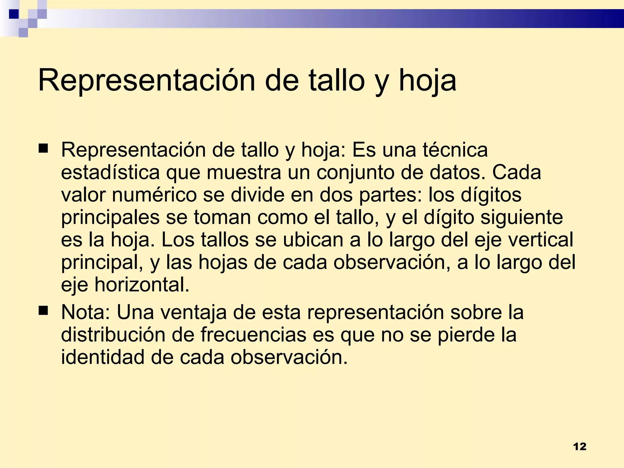 Representación de tallo y hoja Representación de tallo y hoja:  Es una técnica estadística que muestra un conjunto de datos. Cada valor numérico se divide en dos partes: los dígitos principales se toman como el tallo, y el dígito siguiente es la hoja. Los tallos se ubican a lo largo del eje vertical principal, y las hojas de cada observación, a lo largo del eje horizontal. Nota:  Una ventaja de esta representación sobre la distribución de frecuencias es que no se pierde la identidad de cada observación. 