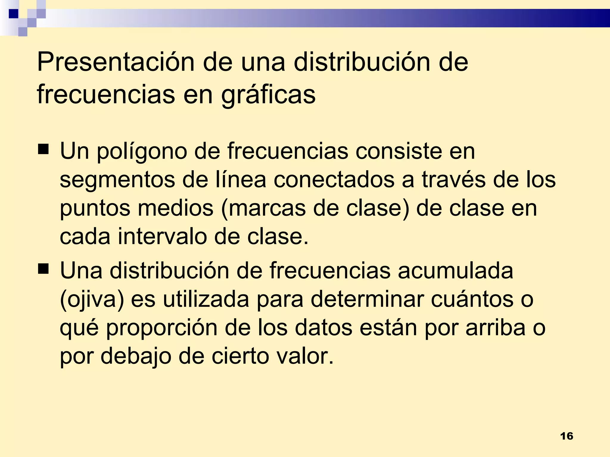 Presentación de una distribución de frecuencias en gráficas Un  polígono de frecuencias  consiste en segmentos de línea conectados a través de los puntos medios (marcas de clase) de clase en cada intervalo de clase. Una  distribución de frecuencias acumulada  (ojiva) es utilizada para determinar cuántos o qué proporción de los datos están por arriba o por debajo de cierto valor. 