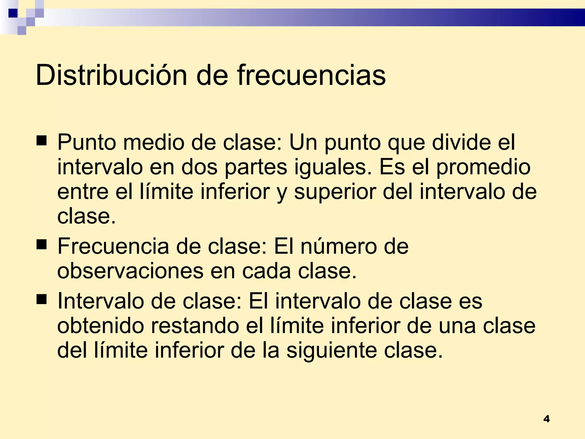 Distribución de frecuencias Punto medio de clase:  Un punto que divide el intervalo en dos partes iguales. Es el promedio entre el límite inferior y superior del intervalo de clase. Frecuencia de clase:  El número de observaciones en cada clase. Intervalo de clase:  El intervalo de clase es obtenido restando el límite inferior de una clase del límite inferior de la siguiente clase. 